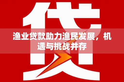 监利渔业贷款助力渔民发展，机遇与挑战并存