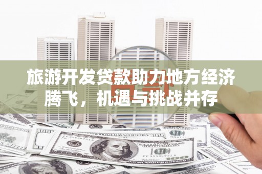 监利旅游开发贷款助力地方经济腾飞，机遇与挑战并存