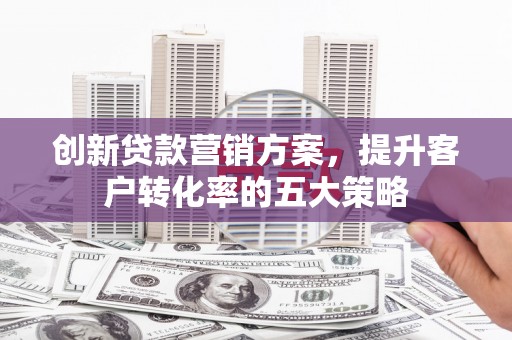 监利创新贷款营销方案，提升客户转化率的五大策略