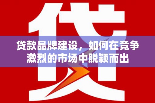 监利贷款品牌建设，如何在竞争激烈的市场中脱颖而出