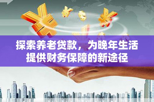 监利探索养老贷款，为晚年生活提供财务保障的新途径