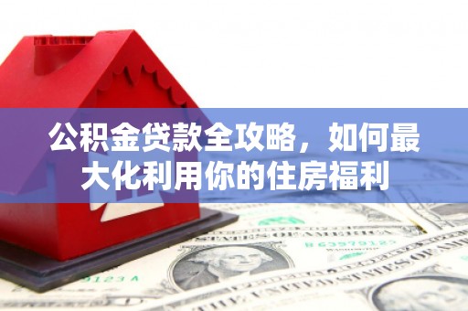 监利公积金贷款全攻略，如何最大化利用你的住房福利