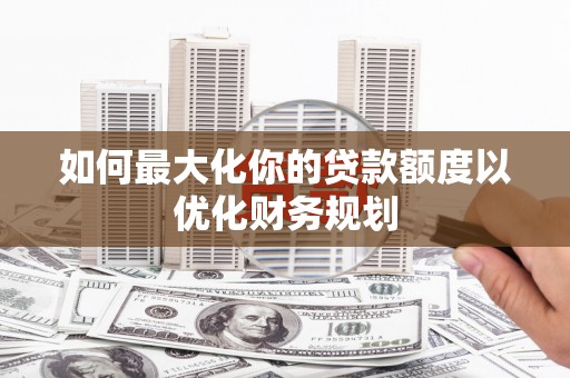监利如何最大化你的贷款额度以优化财务规划